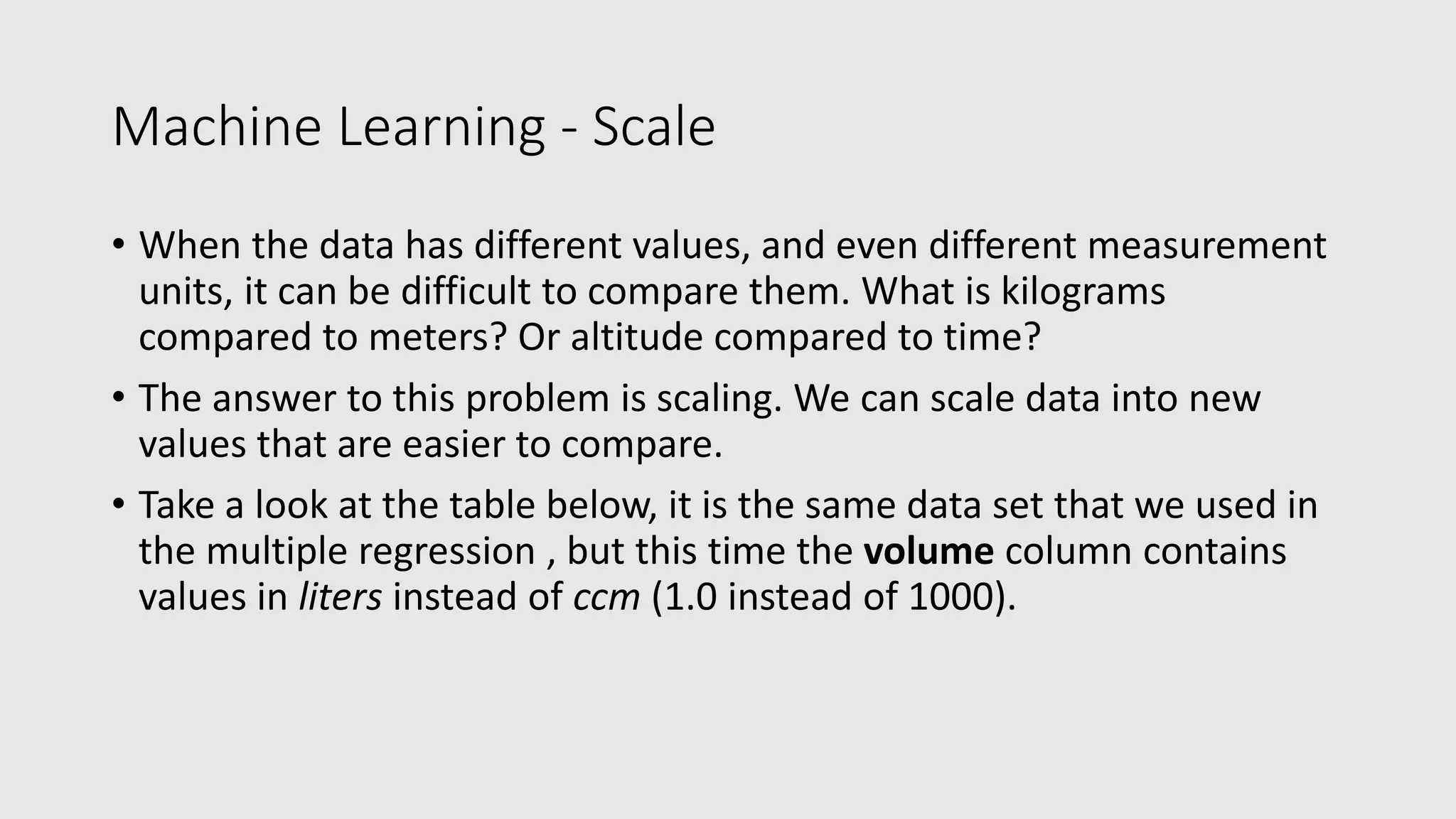 Machine Learning - Scale • When the data has different values, and even different measurement units, it can be difficult to compare them. What is kilograms compared to meters? Or altitude compared to time? • The answer to this problem is scaling. We can scale data into new values that are easier to compare. • Take a look at the table below, it is the same data set that we used in the multiple regression , but this time the volume column contains values in liters instead of ccm (1.0 instead of 1000). 
