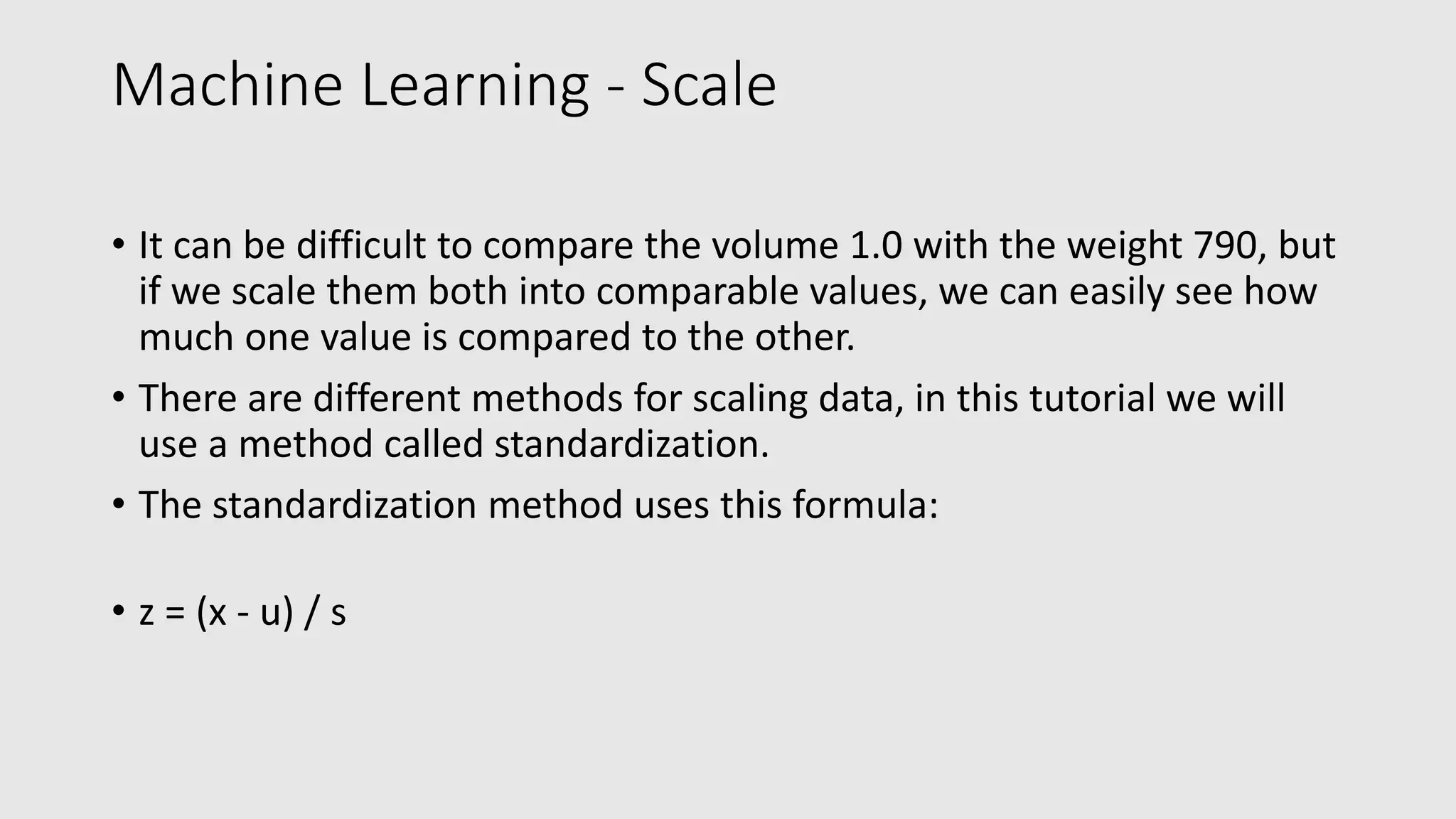 Machine Learning - Scale • It can be difficult to compare the volume 1.0 with the weight 790, but if we scale them both into comparable values, we can easily see how much one value is compared to the other. • There are different methods for scaling data, in this tutorial we will use a method called standardization. • The standardization method uses this formula: • z = (x - u) / s 