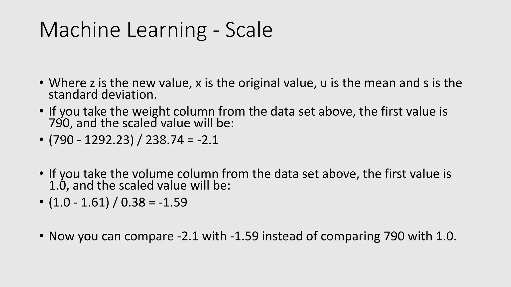 Machine Learning - Scale • Where z is the new value, x is the original value, u is the mean and s is the standard deviation. • If you take the weight column from the data set above, the first value is 790, and the scaled value will be: • (790 - 1292.23) / 238.74 = -2.1 • If you take the volume column from the data set above, the first value is 1.0, and the scaled value will be: • (1.0 - 1.61) / 0.38 = -1.59 • Now you can compare -2.1 with -1.59 instead of comparing 790 with 1.0. 