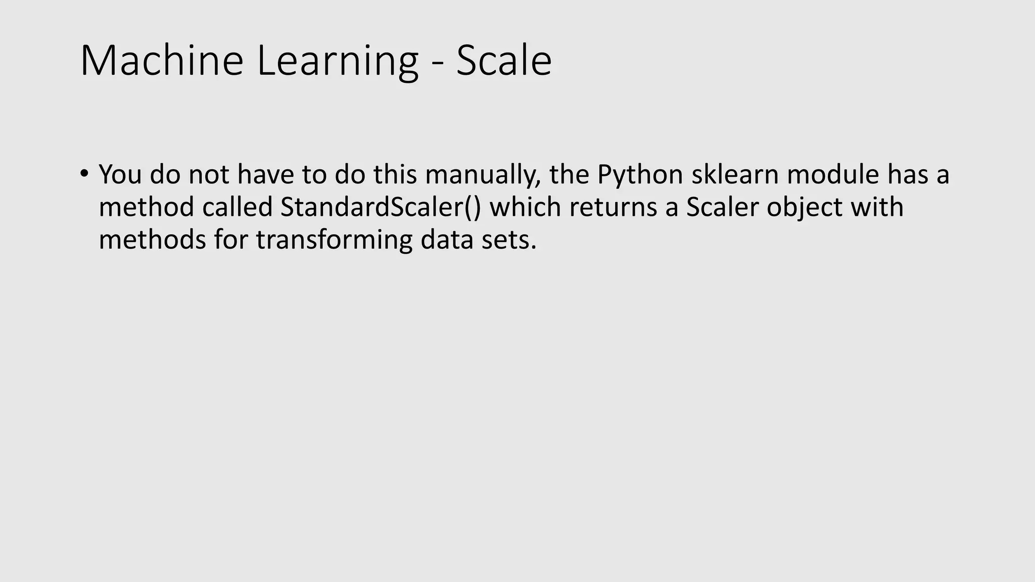 Machine Learning - Scale • You do not have to do this manually, the Python sklearn module has a method called StandardScaler() which returns a Scaler object with methods for transforming data sets. 
