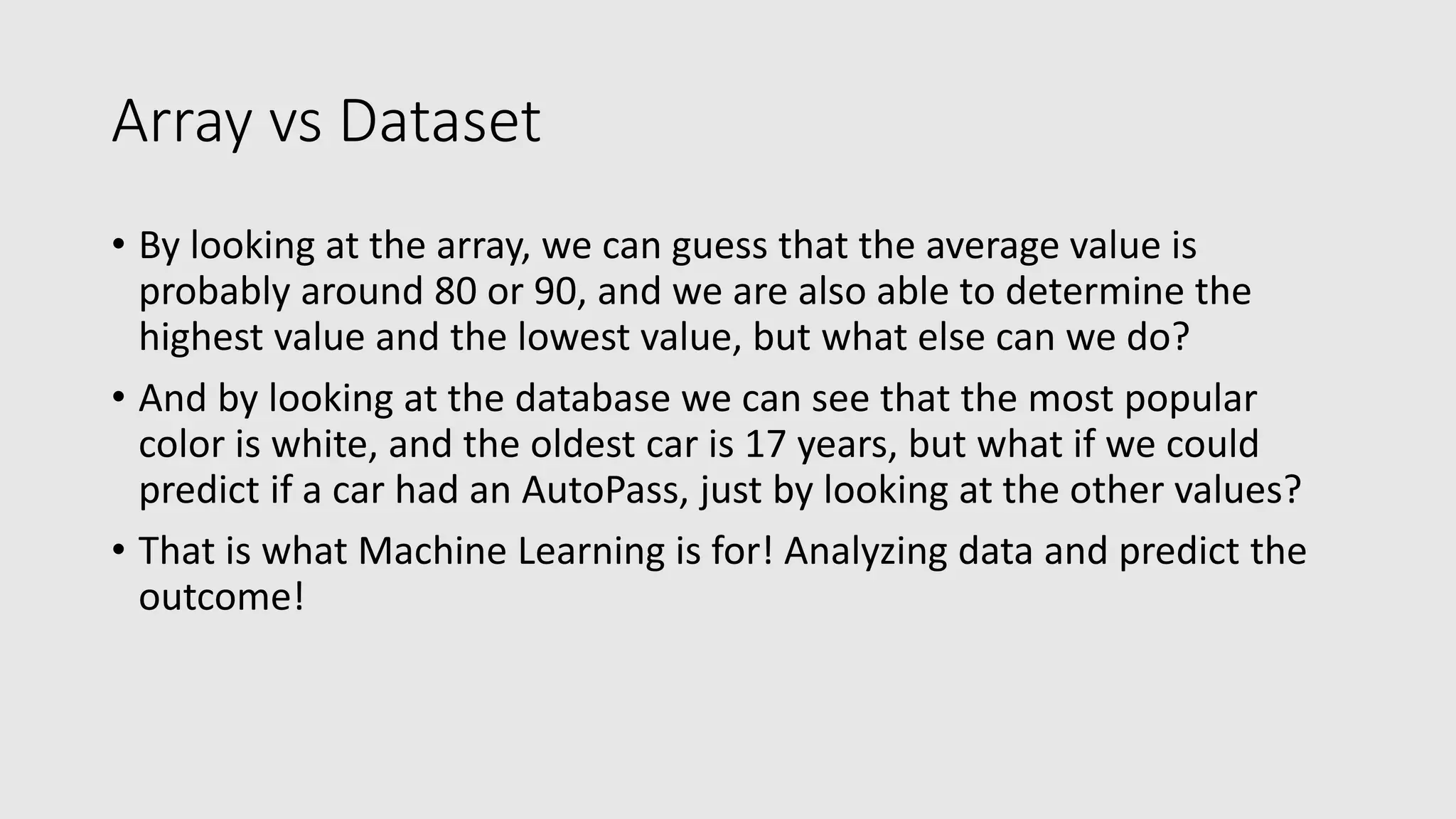 Array vs Dataset • By looking at the array, we can guess that the average value is probably around 80 or 90, and we are also able to determine the highest value and the lowest value, but what else can we do? • And by looking at the database we can see that the most popular color is white, and the oldest car is 17 years, but what if we could predict if a car had an AutoPass, just by looking at the other values? • That is what Machine Learning is for! Analyzing data and predict the outcome! 