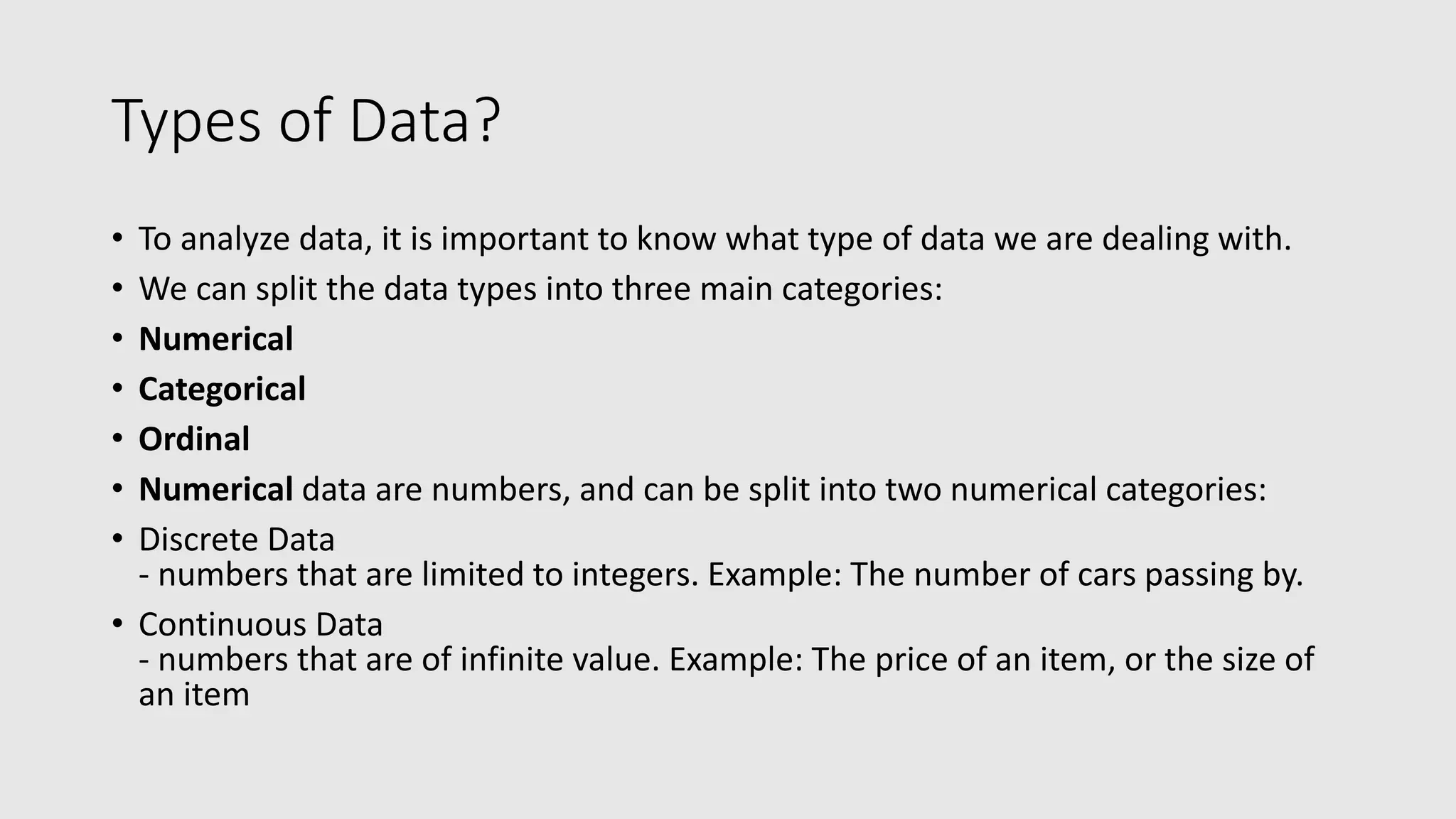Types of Data? • To analyze data, it is important to know what type of data we are dealing with. • We can split the data types into three main categories: • Numerical • Categorical • Ordinal • Numerical data are numbers, and can be split into two numerical categories: • Discrete Data - numbers that are limited to integers. Example: The number of cars passing by. • Continuous Data - numbers that are of infinite value. Example: The price of an item, or the size of an item 
