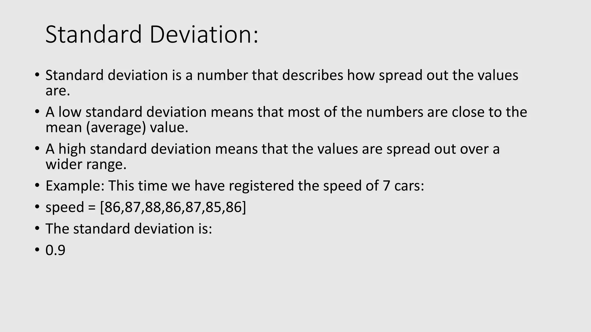 Standard Deviation: • Standard deviation is a number that describes how spread out the values are. • A low standard deviation means that most of the numbers are close to the mean (average) value. • A high standard deviation means that the values are spread out over a wider range. • Example: This time we have registered the speed of 7 cars: • speed = [86,87,88,86,87,85,86] • The standard deviation is: • 0.9 
