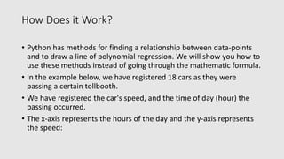 How Does it Work?
• Python has methods for finding a relationship between data-points
and to draw a line of polynomial regression. We will show you how to
use these methods instead of going through the mathematic formula.
• In the example below, we have registered 18 cars as they were
passing a certain tollbooth.
• We have registered the car's speed, and the time of day (hour) the
passing occurred.
• The x-axis represents the hours of the day and the y-axis represents
the speed:
 