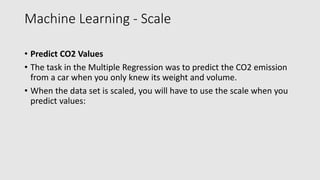 Machine Learning - Scale
• Predict CO2 Values
• The task in the Multiple Regression was to predict the CO2 emission
from a car when you only knew its weight and volume.
• When the data set is scaled, you will have to use the scale when you
predict values:
 