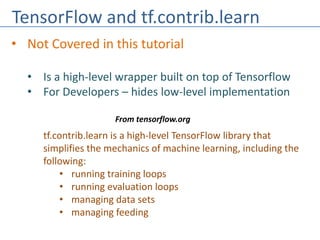 TensorFlow and tf.contrib.learn
• Not Covered in this tutorial
• Is a high-level wrapper built on top of Tensorflow
• For Developers – hides low-level implementation
tf.contrib.learn is a high-level TensorFlow library that
simplifies the mechanics of machine learning, including the
following:
• running training loops
• running evaluation loops
• managing data sets
• managing feeding
From tensorflow.org
 