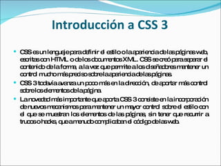 Introducción a CSS 3 CSS es un lenguaje para definir el estilo o la apariencia de las páginas web, escritas con HTML o de los documentos XML. CSS se creó para separar el contenido de la forma, a la vez que permite a los diseñadores mantener un control mucho más preciso sobre la apariencia de las páginas. CSS 3 todavía avanza un poco más en la dirección, de aportar más control sobre los elementos de la página.  La novedad más importante que aporta CSS 3 consiste en la incorporación de nuevos mecanismos para mantener un mayor control sobre el estilo con el que se muestran los elementos de las páginas, sin tener que recurrir a trucos o hacks, que a menudo complicaban el código de las web. 
