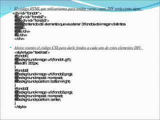 El código HTML que utilizaríamos para anidar varias capas DIV sería como sigue:  <div id="fondo1">    <div id="fondo2">       <div id="fondo3">          contenido del elemento que va a tener 3 fondos de imagen distintos          ...       </div>    </div> </div>  Ahora veamos el código CSS para darle fondos a cada uno de estos elementos DIV:  <style type="text/css"> #fondo1{    background-image: url(fondo1.gif);    width: 300px; } #fondo2{    background-image: url(fondo2.png);    background-repeat: no-repeat;    background-position: bottom right; } #fondo3{    background-image: url(fondo3.png);    background-repeat: no-repeat;    background-position: center; } </style>  