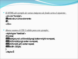 El HTML del ejemplo de varias imágenes de fondo sería el siguiente:  <div id="fondos">    texto de un único elemento    ... </div>  Ahora veamos el CSS 3 válido para este ejemplo:  <style type="text/css"> #fondos{       background: url(fondo3.png) bottom right no-repeat,        url(fondo2.png) center no-repeat,        url(fondo1.gif) center repeat;       width: 300px; } </style>  
