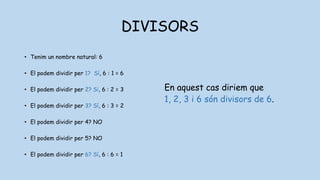 DIVISORS
• Tenim un nombre natural: 6
• El podem dividir per 1? Sí, 6 : 1 = 6
• El podem dividir per 2? Si, 6 : 2 = 3
• El podem dividir per 3? Sí, 6 : 3 = 2
• El podem dividir per 4? NO
• El podem dividir per 5? NO
• El podem dividir per 6? Sí, 6 : 6 = 1
En aquest cas diriem que
1, 2, 3 i 6 són divisors de 6.
 