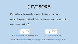 DIVISORS
Els divisors d’un nombre natural són els nombres
naturals que el poden dividir de manera exacta, és a dir,
que tenen residu 0.
4 és un divisor de 324. 81 també ho és. 5 NO és un divisor de 324
Alhora 324 és un múltiple de 4, és un múltiple de 81 però NO és un múltiple de 5.
 