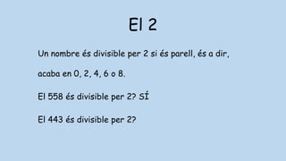El 2
Un nombre és divisible per 2 si és parell, és a dir,
acaba en 0, 2, 4, 6 o 8.
El 558 és divisible per 2? SÍ
El 443 és divisible per 2?
 