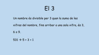 El 3
Un nombre és divisible per 3 quan la suma de les
xifres del nombre, fins arribar a una sola xifra, és 3,
6 o 9.
531  5 + 3 + 1
 