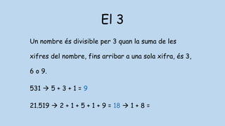 El 3
Un nombre és divisible per 3 quan la suma de les
xifres del nombre, fins arribar a una sola xifra, és 3,
6 o 9.
531  5 + 3 + 1 = 9
21.519  2 + 1 + 5 + 1 + 9 = 18  1 + 8 =
 