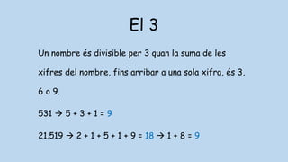 El 3
Un nombre és divisible per 3 quan la suma de les
xifres del nombre, fins arribar a una sola xifra, és 3,
6 o 9.
531  5 + 3 + 1 = 9
21.519  2 + 1 + 5 + 1 + 9 = 18  1 + 8 = 9
 