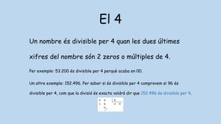 El 4
Un nombre és divisible per 4 quan les dues últimes
xifres del nombre són 2 zeros o múltiples de 4.
Per exemple: 53.200 és divisible per 4 perquè acaba en 00.
Un altre exemple: 152.496. Per saber si és divisible per 4 comprovem si 96 és
divisible per 4, com que la divisió és exacta voldrà dir que 152.496 és divisible per 4.
 