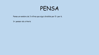 PENSA
Pensa un nombre de 3 xifres que sigui divisible per 5 i per 6.
1r: pensar els criteris
5: un nombre és divisible per 5 si acaba en 0 o 5
6: un nombre és divisible per 6 si ho és per 2 i per 3
2: un nombre és divisible per 2 si acaba en 0,2,4,6,8
3: un nombre és divisible per 2 si les seves xifres sumen 3,6 o 0
 