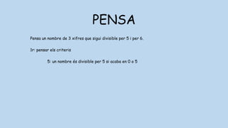 PENSA
Pensa un nombre de 3 xifres que sigui divisible per 5 i per 6.
1r: pensar els criteris
5: un nombre és divisible per 5 si acaba en 0 o 5
6: un nombre és divisible per 6 si ho és per 2 i per 3
2: un nombre és divisible per 2 si acaba en 0,2,4,6,8
3: un nombre és divisible per 2 si les seves xifres sumen 3,6 o 0
 