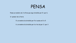 PENSA
Pensa un nombre de 3 xifres que sigui divisible per 5 i per 6.
1r: pensar els criteris
5: un nombre és divisible per 5 si acaba en 0 o 5
6: un nombre és divisible per 6 si ho és per 2 i per 3
2: un nombre és divisible per 2 si acaba en 0,2,4,6,8
3: un nombre és divisible per 2 si les seves xifres sumen 3,6 o 0
 