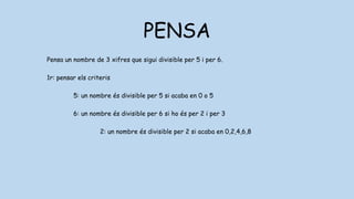 PENSA
Pensa un nombre de 3 xifres que sigui divisible per 5 i per 6.
1r: pensar els criteris
5: un nombre és divisible per 5 si acaba en 0 o 5
6: un nombre és divisible per 6 si ho és per 2 i per 3
2: un nombre és divisible per 2 si acaba en 0,2,4,6,8
3: un nombre és divisible per 2 si les seves xifres sumen 3,6 o 0
 