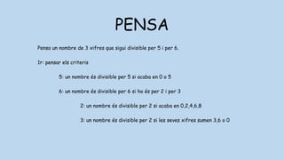 PENSA
Pensa un nombre de 3 xifres que sigui divisible per 5 i per 6.
1r: pensar els criteris
5: un nombre és divisible per 5 si acaba en 0 o 5
6: un nombre és divisible per 6 si ho és per 2 i per 3
2: un nombre és divisible per 2 si acaba en 0,2,4,6,8
3: un nombre és divisible per 2 si les seves xifres sumen 3,6 o 0
 