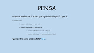PENSA
Pensa un nombre de 3 xifres que sigui divisible per 5 i per 6.
1r: pensar els criteris
5: un nombre és divisible per 5 si acaba en 0 o 5
6: un nombre és divisible per 6 si ho és per 2 i per 3
2: un nombre és divisible per 2 si acaba en 0,2,4,6,8
3: un nombre és divisible per 2 si les seves xifres sumen 3,6 o 0
Quina xifra anirà a les unitats? El 0.
 