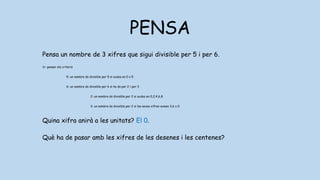 PENSA
Pensa un nombre de 3 xifres que sigui divisible per 5 i per 6.
1r: pensar els criteris
5: un nombre és divisible per 5 si acaba en 0 o 5
6: un nombre és divisible per 6 si ho és per 2 i per 3
2: un nombre és divisible per 2 si acaba en 0,2,4,6,8
3: un nombre és divisible per 2 si les seves xifres sumen 3,6 o 0
Quina xifra anirà a les unitats? El 0.
Què ha de pasar amb les xifres de les desenes i les centenes? Han de sumar
3,6 o 9.
 