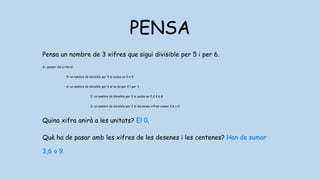 PENSA
Pensa un nombre de 3 xifres que sigui divisible per 5 i per 6.
1r: pensar els criteris
5: un nombre és divisible per 5 si acaba en 0 o 5
6: un nombre és divisible per 6 si ho és per 2 i per 3
2: un nombre és divisible per 2 si acaba en 0,2,4,6,8
3: un nombre és divisible per 2 si les seves xifres sumen 3,6 o 0
Quina xifra anirà a les unitats? El 0.
Què ha de pasar amb les xifres de les desenes i les centenes? Han de sumar
3,6 o 9.
 