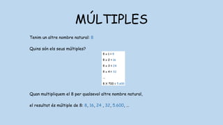 MÚLTIPLES
Tenim un altre nombre natural: 8
Quins són els seus múltiples?
Quan multipliquem el 8 per qualsevol altre nombre natural,
el resultat és múltiple de 8: 8, 16, 24 , 32, 5.600, …
 