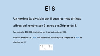 El 8
Un nombre és divisible per 8 quan les tres últimes
xifres del nombre són 3 zeros o múltiples de 8.
Per exemple: 126.000 és divisible per 8 perquè acaba en 000.
Un altre exemple: 152.424. Per saber si és divisible per 8 comprovem si 424 és
divisible per 8
 