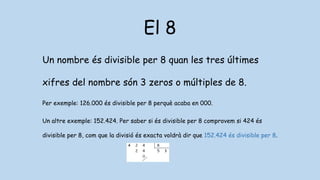 El 8
Un nombre és divisible per 8 quan les tres últimes
xifres del nombre són 3 zeros o múltiples de 8.
Per exemple: 126.000 és divisible per 8 perquè acaba en 000.
Un altre exemple: 152.424. Per saber si és divisible per 8 comprovem si 424 és
divisible per 8, com que la divisió és exacta voldrà dir que 152.424 és divisible per 8.
 