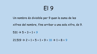 El 9
Un nombre és divisible per 9 quan la suma de les
xifres del nombre, fins arribar a una sola xifra, és 9.
531  5 + 3 + 1 = 9
21.519  2 + 1 + 5 + 1 + 9 = 18  1 + 8 = 9
 