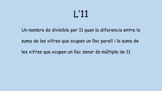 L’11
Un nombre és divisible per 11 quan la diferencia entre la
suma de les xifres que ocupen un lloc parell i la suma de
les xifres que ocupen un lloc senar és múltiple de 11.
 