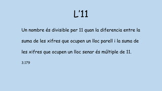 L’11
Un nombre és divisible per 11 quan la diferencia entre la
suma de les xifres que ocupen un lloc parell i la suma de
les xifres que ocupen un lloc senar és múltiple de 11.
3.179
 