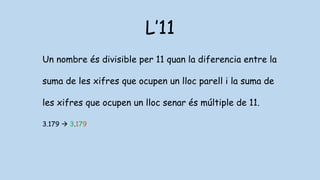 L’11
Un nombre és divisible per 11 quan la diferencia entre la
suma de les xifres que ocupen un lloc parell i la suma de
les xifres que ocupen un lloc senar és múltiple de 11.
3.179  3.179
 