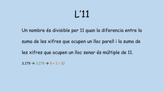 L’11
Un nombre és divisible per 11 quan la diferencia entre la
suma de les xifres que ocupen un lloc parell i la suma de
les xifres que ocupen un lloc senar és múltiple de 11.
3.179  3.179  9 + 1 = 10
 