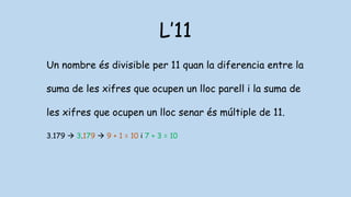L’11
Un nombre és divisible per 11 quan la diferencia entre la
suma de les xifres que ocupen un lloc parell i la suma de
les xifres que ocupen un lloc senar és múltiple de 11.
3.179  3.179  9 + 1 = 10 i 7 + 3 = 10
 