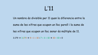 L’11
Un nombre és divisible per 11 quan la diferencia entre la
suma de les xifres que ocupen un lloc parell i la suma de
les xifres que ocupen un lloc senar és múltiple de 11.
3.179  3.179  9 + 1 = 10 i 7 + 3 = 10  10 – 10 = 0
 
