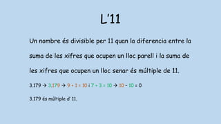 L’11
Un nombre és divisible per 11 quan la diferencia entre la
suma de les xifres que ocupen un lloc parell i la suma de
les xifres que ocupen un lloc senar és múltiple de 11.
3.179  3.179  9 + 1 = 10 i 7 + 3 = 10  10 – 10 = 0
3.179 és múltiple d’ 11.
 