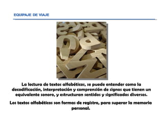 La lectura de textos alfabéticos, se puede entender como la decodificación, interpretación y comprensión de signos que tienen un equivalente sonoro, y estructuran sentidos y significados diversos. Los textos alfabéticos son formas de registro, para superar la memoria personal. 
