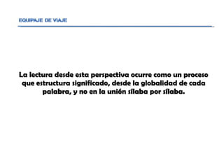 La lectura desde esta perspectiva ocurre como un proceso que estructura significado, desde la globalidad de cada palabra, y no en la unión sílaba por sílaba. 