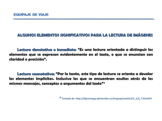 ALGUNOS ELEMENTOS SIGNIFICATIVOS PARA LA LECTURA DE IMÁGENES Lectura denotativa o inmediata :  “ Es una lectura orientada a distinguir los elementos que se expresan evidentemente en el texto, o que se enuncian con claridad o precisión”. Lectura connotativa:  “ Por lo tanto, este tipo de lectura se orienta a develar los elementos implícitos. Inclusive los que se encuentran ocultos atrás de los mismos mensajes, conceptos o argumentos del texto”* *  Tomado de: http://dipromepg.efemerides.ec/lenguaje/web12/2_1/2_7.htm#10 