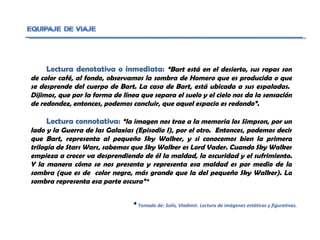 Lectura denotativa o inmediata:  “Bart está en el desierto, sus ropas son de color café, al fondo, observamos la sombra de Homero que es producida o que se desprende del cuerpo de Bart. La casa de Bart, está ubicada a sus espaladas.  Dijimos, que por la forma de línea que separa el suelo y el cielo nos da la sensación de redondez, entonces, podemos concluir, que aquel espacio es redondo”.  Lectura connotativa:  “la imagen nos trae a la memoria los Simpson, por un lado y la Guerra de las Galaxias (Episodio I), por el otro.  Entonces, podemos decir que Bart, representa al pequeño Sky Walker, y si conocemos bien la primera trilogía de Stars Wars, sabemos que Sky Walker es Lord Vader. Cuando Sky Walker empieza a crecer va desprendiendo de él la maldad, la oscuridad y el sufrimiento. Y la manera cómo se nos presenta y representa esa maldad es por medio de la sombra (que es de  color negro, más grande que la del pequeño Sky Walker). La sombra representa esa parte oscura”*  *  Tomado de: Solís, Vladimir. Lectura de imágenes estáticas y figurativas. 