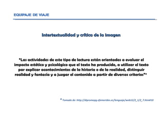 Intertextualidad y crítica de la imagen  “ Las actividades de este tipo de lectura están orientadas a evaluar el impacto estético y psicológico que el texto ha producido, a utilizar el texto par explicar acontecimientos de la historia o de la realidad, distinguir realidad y fantasía y a juzgar el contenido a partir de diversos criterios”*  *  Tomado de: http://dipromepg.efemerides.ec/lenguaje/web12/2_1/2_7.htm#10 