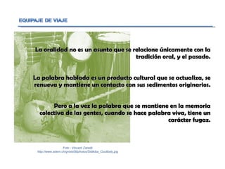 La oralidad no es un asunto que se relacione únicamente con la tradición oral, y el pasado. La palabra hablada es un producto cultural que se actualiza, se renueva y mantiene un contacto con sus sedimentos originarios. Pero a la vez la palabra que se mantiene en la memoria colectiva de las gentes, cuando se hace palabra viva, tiene un carácter fugaz. Foto : Vincent Zanetti http://www.adem.ch/griots08/photos/Sidikiba_Coulibaly.jpg 