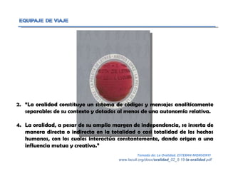 “ La oralidad constituye un sistema de códigos y mensajes analíticamente separables de su contexto y dotados al menos de una autonomía relativa. La oralidad, a pesar de su amplio margen de independencia, se inserta de manera directa o indirecta en la totalidad o casi totalidad de los hechos humanos, con los cuales interactúa constantemente, dando origen a una influencia mutua y creativa.” Tomado de: La Oralidad. ESTEBAN MONSONYI  www.lacult.org/docc/ oralidad _02_5-19- la-oralidad .pdf 