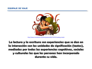 La lectura y la escritura son experiencias que se dan en la interacción con las unidades de significación (textos), mediadas por todas las experiencias cognitivas, sociales y culturales las que las personas han incorporado durante su vida. http://www.mundofotos.net/foto/patatus202/723272/reading-a-book 