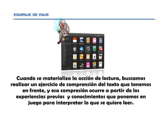 Cuando se materializa la acción de lectura, buscamos realizar un ejercicio de comprensión del texto que tenemos en frente, y esa compresión ocurre a partir de los experiencias previas  y conocimientos que ponemos en juego para interpretar lo que se quiere leer. 