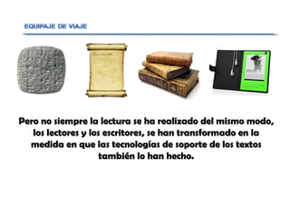 Pero no siempre la lectura se ha realizado del mismo modo, los lectores y los escritores, se han transformado en la medida en que las tecnologías de soporte de los textos también lo han hecho. 