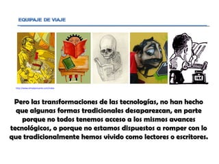 Pero las transformaciones de las tecnologías, no han hecho que algunas formas tradicionales desaparezcan, en parte porque no todos tenemos acceso a los mismos avances tecnológicos, o porque no estamos dispuestos a romper con lo que tradicionalmente hemos vivido como lectores o escritores.  http://www.elmalpensante.com/index.php?doc=display_contenido&id=290 